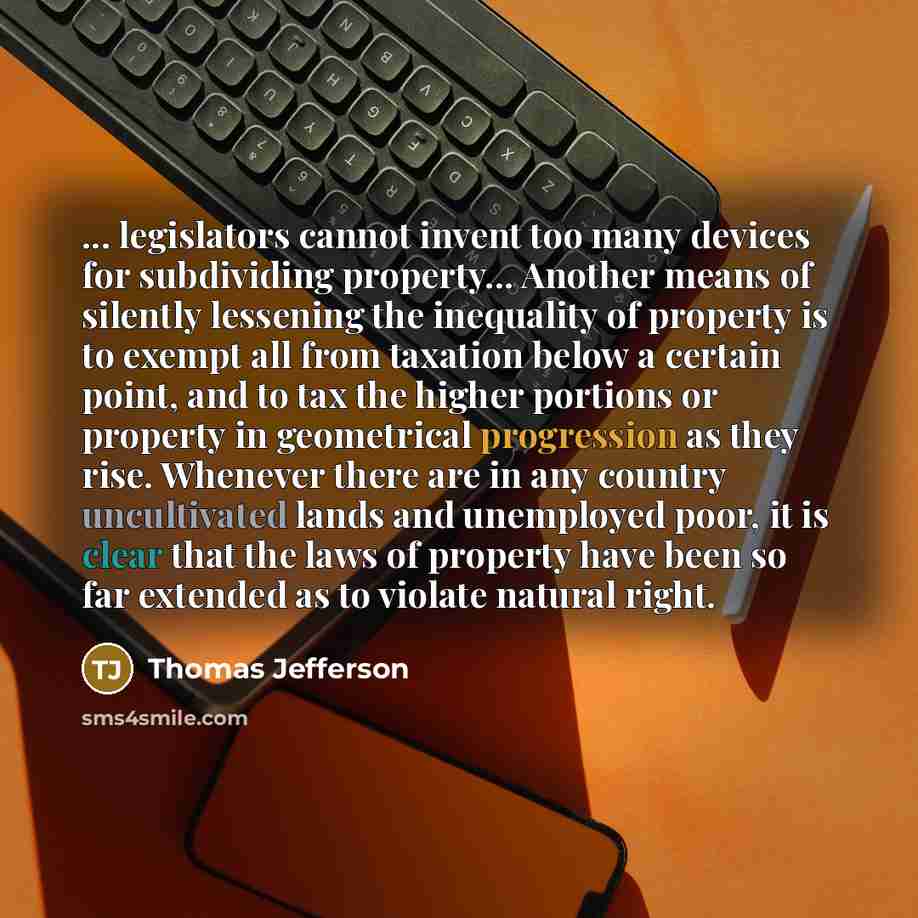 “... legislators cannot invent too many devices for subdividing property... Another means of silently lessening the inequality of property is to exempt all from taxation below a certain point, and to tax the higher portions or property in geometrical progression as they rise. Whenever there are in…” quote by Thomas Jefferson