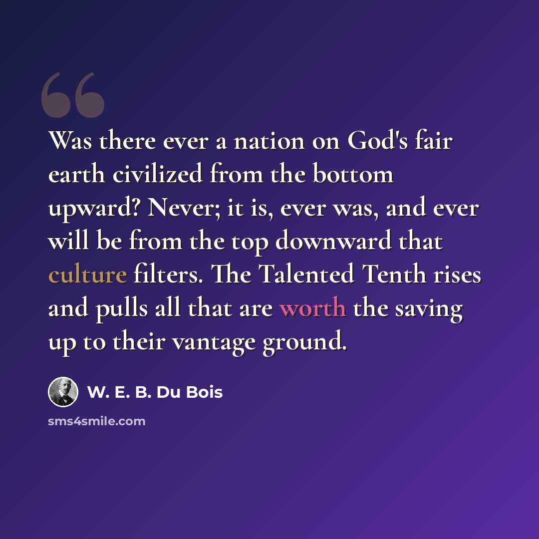 “Was there ever a nation on God's fair earth civilized from the bottom upward? Never; it is, ever was, and ever will be from the top downward that culture filters. The Talented Tenth rises and pulls all that are worth the saving up to their vantage ground.” quote by W. E. B. Du Bois