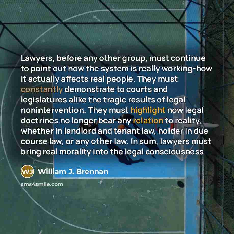 “Lawyers, before any other group, must continue to point out how the system is really working-how it actually affects real people. They must constantly demonstrate to courts and legislatures alike the tragic results of legal nonintervention. They must highlight how legal doctrines no longer bear…” quote by William J. Brennan