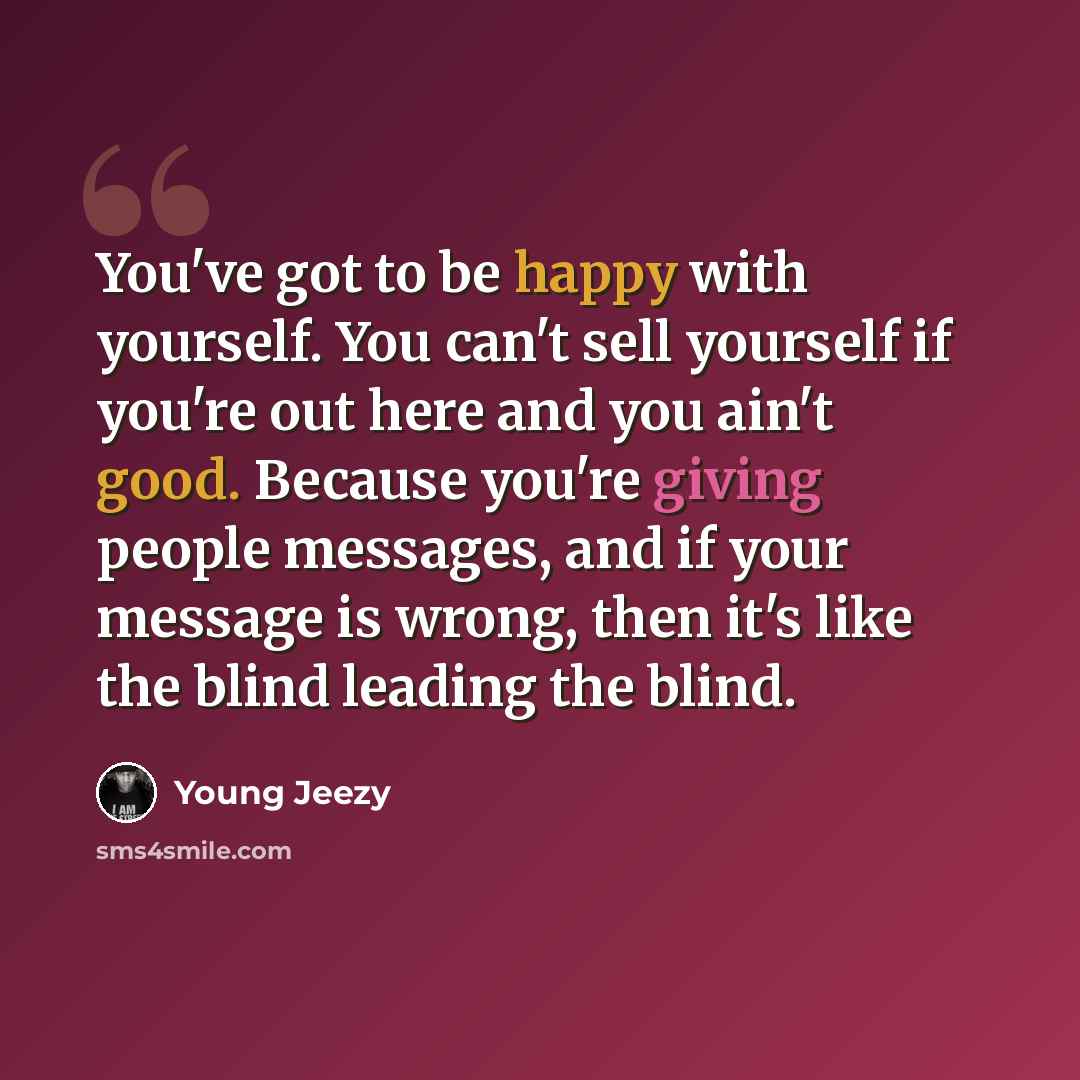 “You've got to be happy with yourself. You can't sell yourself if you're out here and you ain't good. Because you're giving people messages, and if your message is wrong, then it's like the blind leading the blind.” quote by Young Jeezy