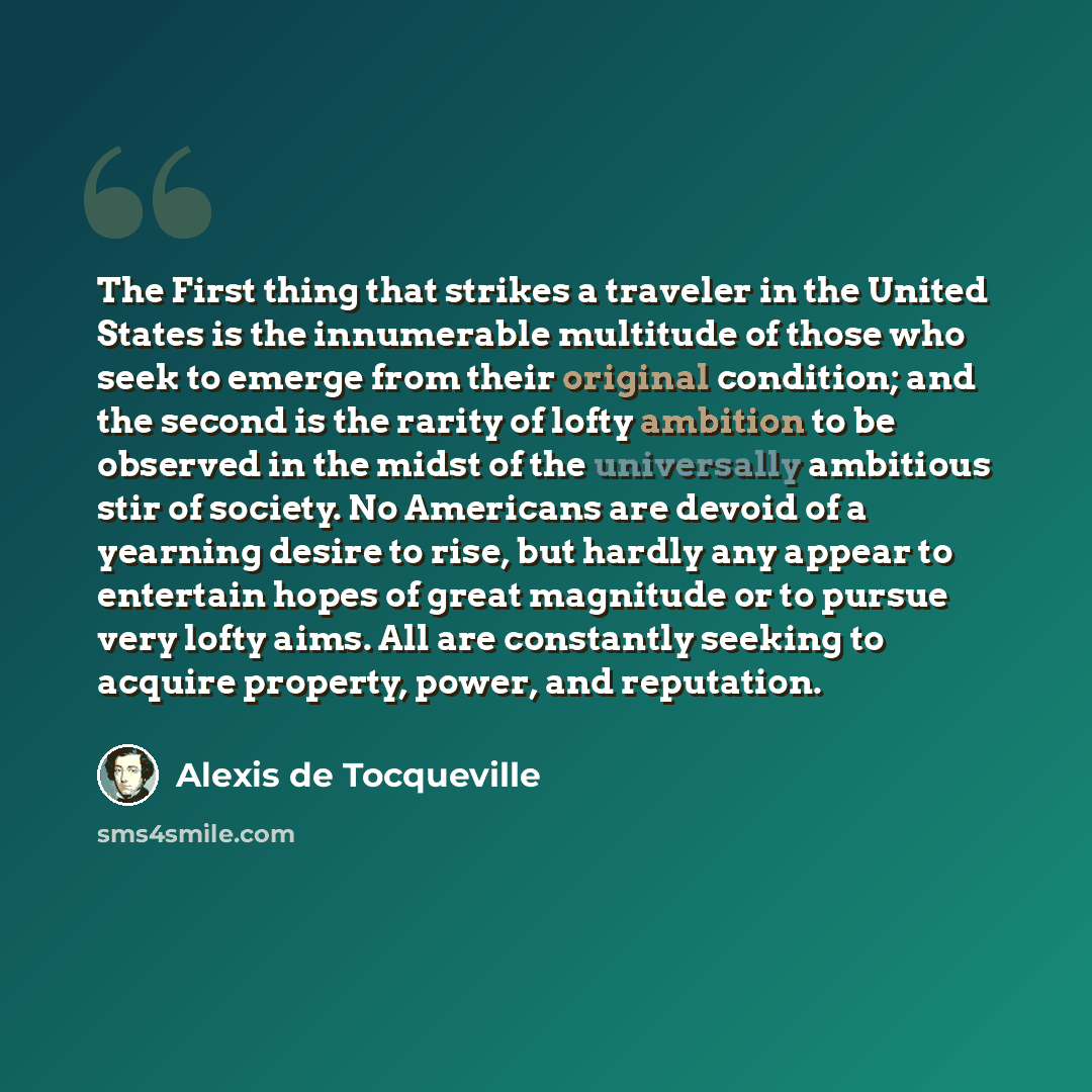 “The First thing that strikes a traveler in the United States is the innumerable multitude of those who seek to emerge from their original condition; and the second is the rarity of lofty ambition to be observed in the midst of the universally ambitious stir of society. No Americans are devoid of a…” quote by Alexis de Tocqueville