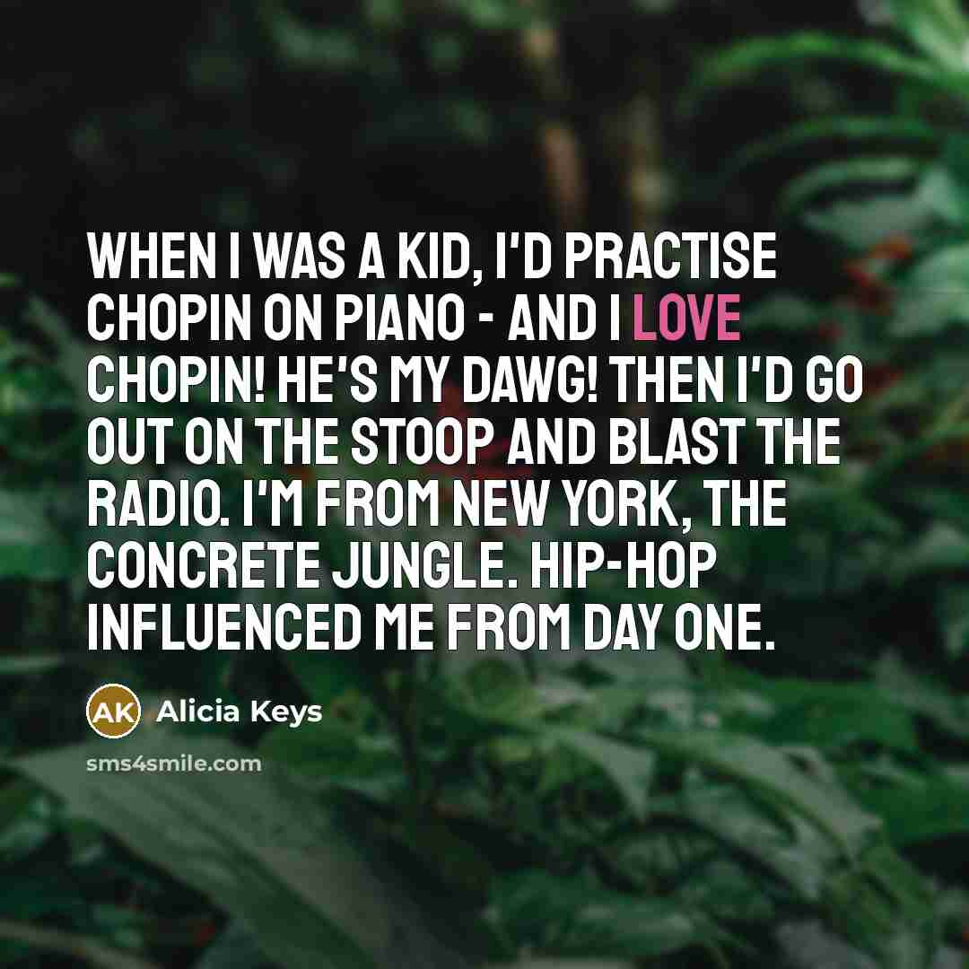 “When I was a kid, I'd practise Chopin on piano - and I love Chopin! He's my dawg! Then I'd go out on the stoop and blast the radio. I'm from New York, the concrete jungle. Hip-hop influenced me from day one.” quote by Alicia Keys