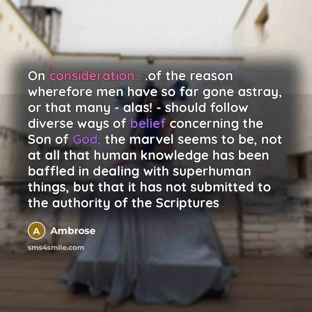 “On consideration.. .of the reason wherefore men have so far gone astray, or that many - alas! - should follow diverse ways of belief concerning the Son of God, the marvel seems to be, not at all that human knowledge has been baffled in dealing with superhuman things, but that it has not submitted…” quote by Ambrose