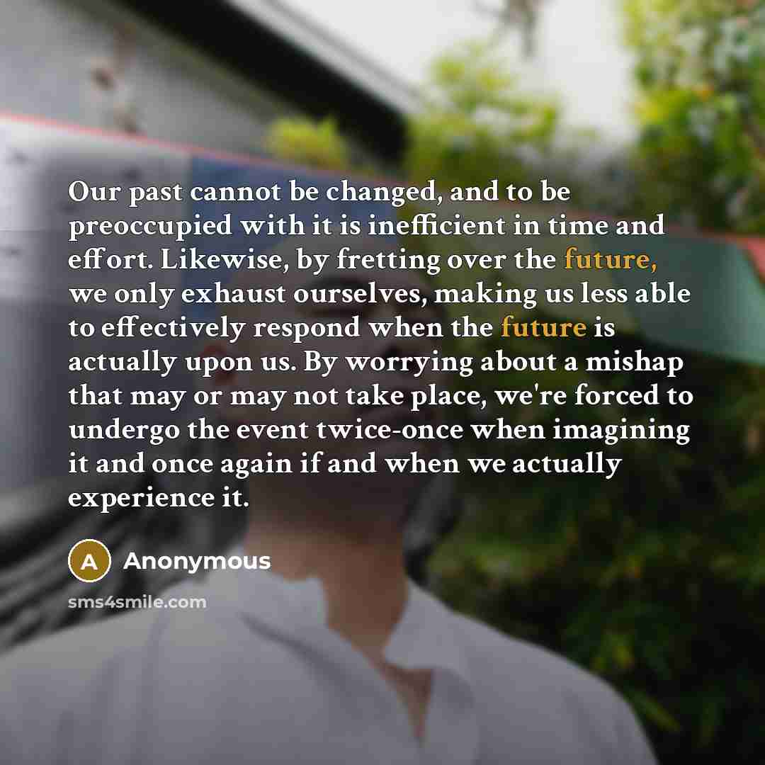 “Our past cannot be changed, and to be preoccupied with it is inefficient in time and effort. Likewise, by fretting over the future, we only exhaust ourselves, making us less able to effectively respond when the future is actually upon us. By worrying about a mishap that may or may not take place…” quote by Anonymous