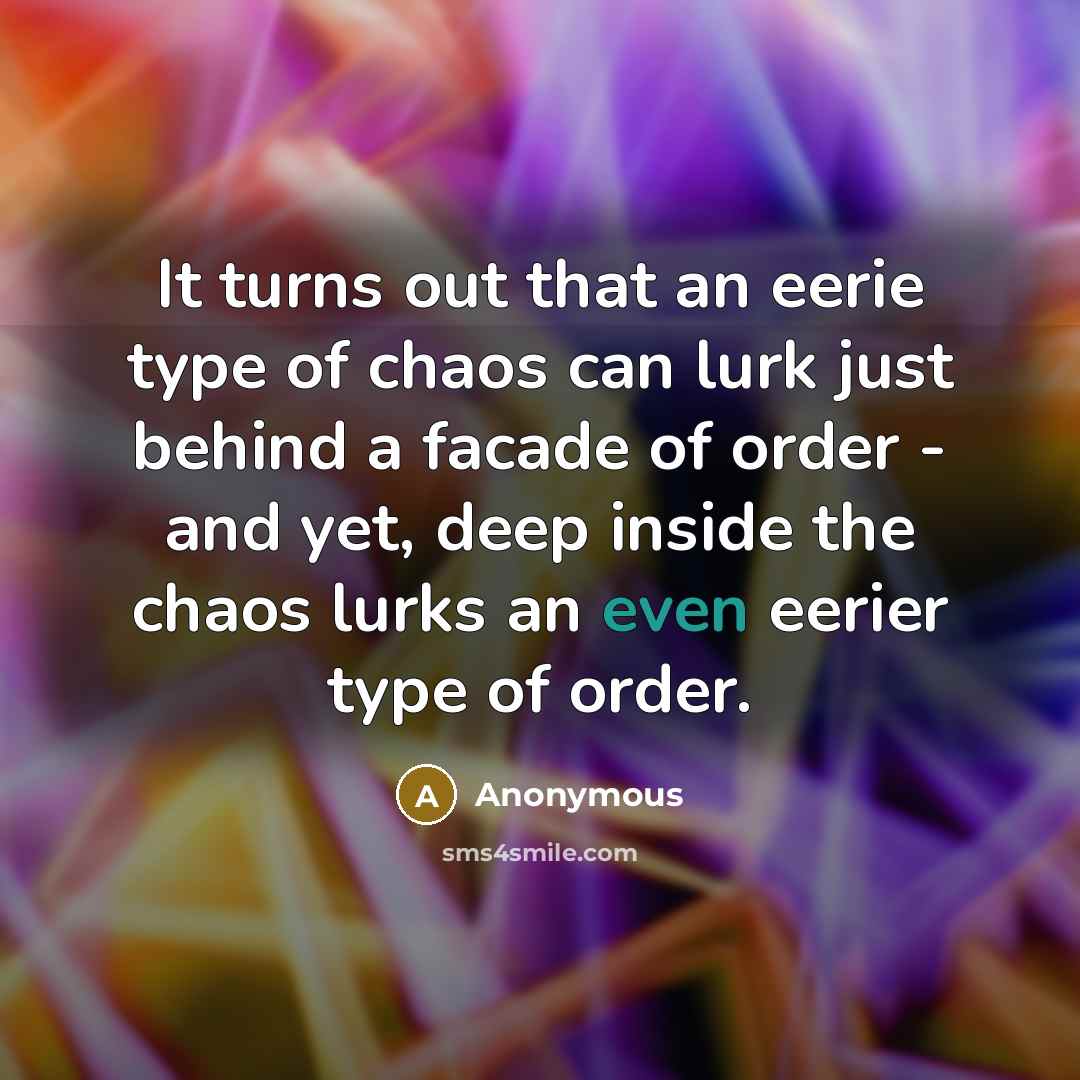 “It turns out that an eerie type of chaos can lurk just behind a facade of order - and yet, deep inside the chaos lurks an even eerier type of order.” quote by Anonymous