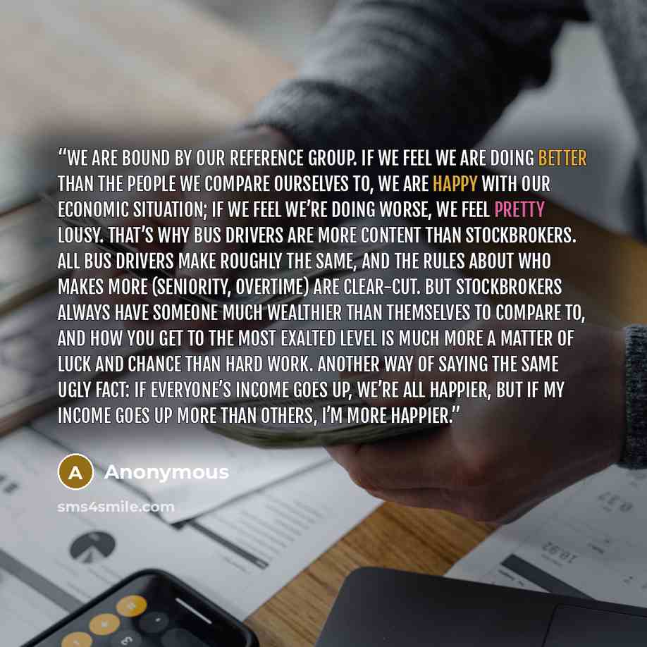 “We are bound by our reference group. If we feel we are doing better than the people we compare ourselves to, we are happy with our economic situation; if we feel we’re doing worse, we feel pretty lousy. That’s why bus drivers are more content than stockbrokers. All bus drivers make roughly the…” quote by Anonymous