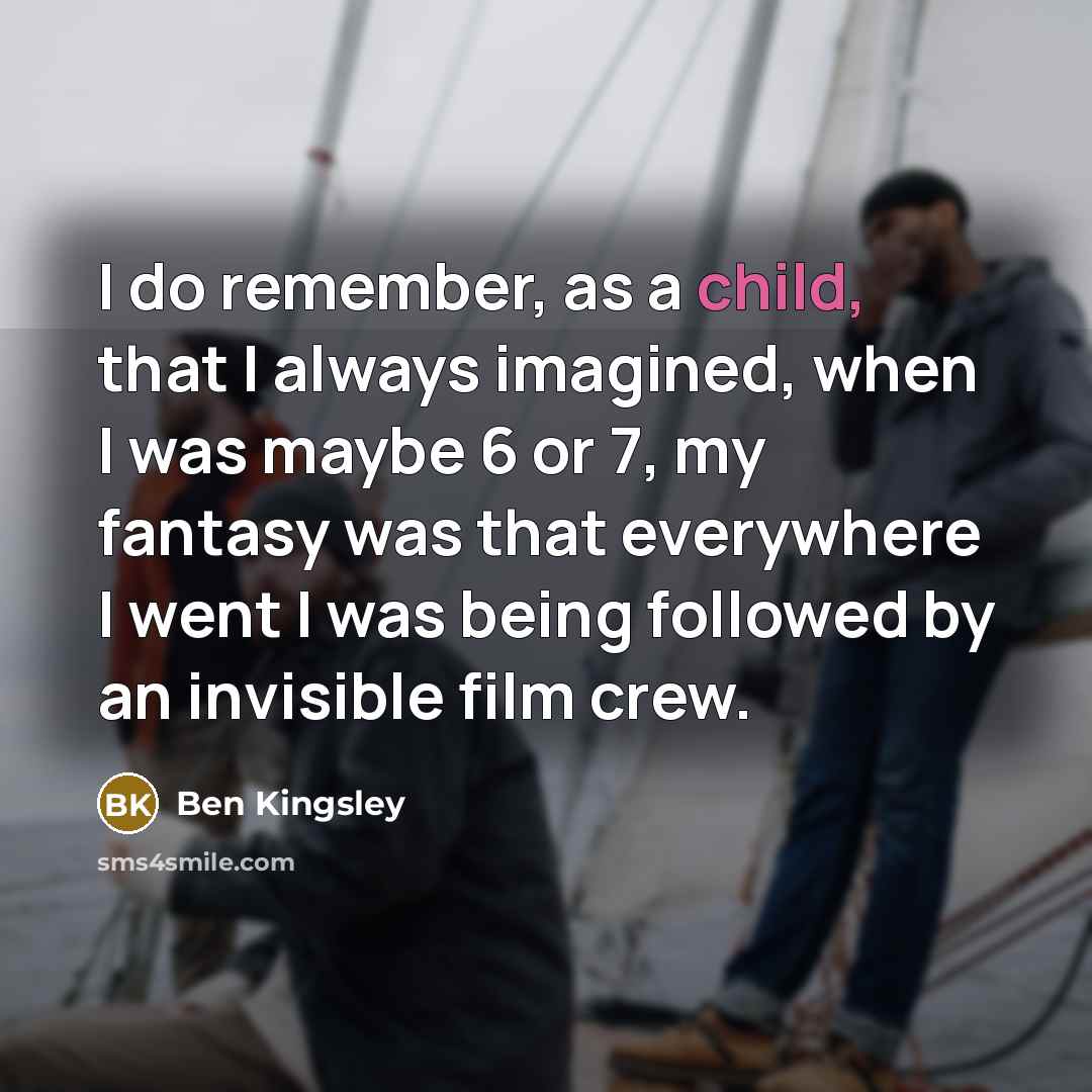 “I do remember, as a child, that I always imagined, when I was maybe 6 or 7, my fantasy was that everywhere I went I was being followed by an invisible film crew.” quote by Ben Kingsley