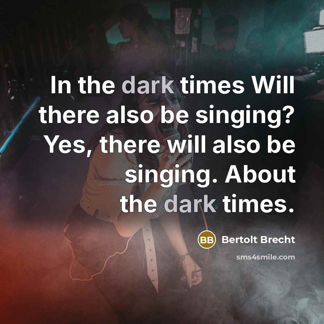 “In the dark times Will there also be singing? Yes, there will also be singing. About the dark times.” quote by Bertolt Brecht