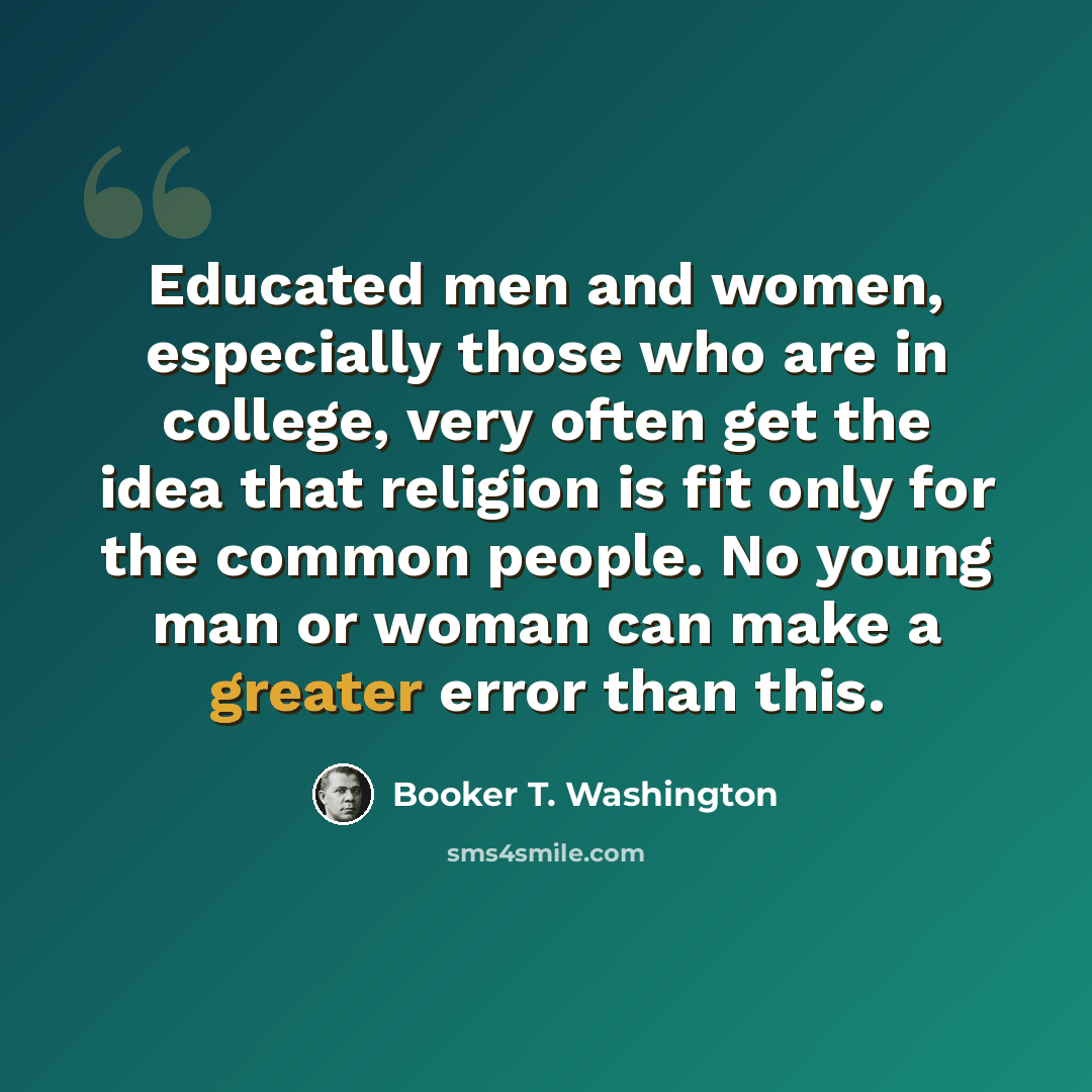 “Educated men and women, especially those who are in college, very often get the idea that religion is fit only for the common people. No young man or woman can make a greater error than this.” quote by Booker T. Washington