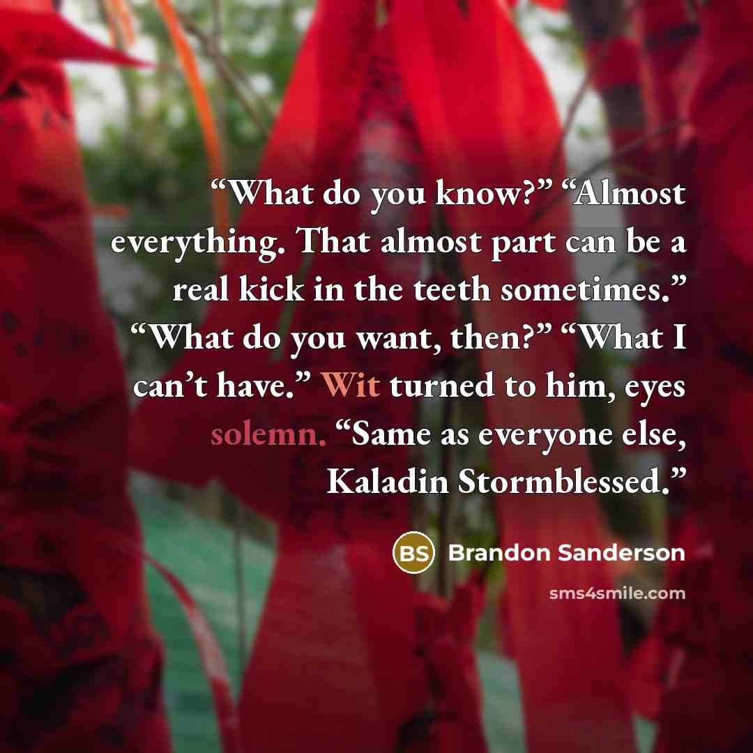 “What do you know?” “Almost everything. That almost part can be a real kick in the teeth sometimes.” “What do you want, then?” “What I can’t have.” Wit turned to him, eyes solemn. “Same as everyone else, Kaladin Stormblessed.” quote by Brandon Sanderson