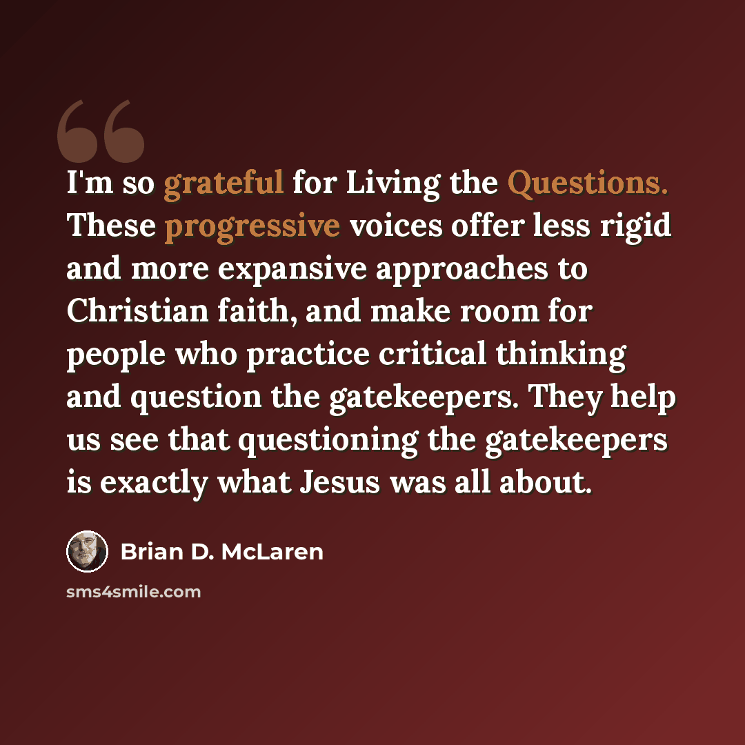 “I'm so grateful for Living the Questions. These progressive voices offer less rigid and more expansive approaches to Christian faith, and make room for people who practice critical thinking and question the gatekeepers. They help us see that questioning the gatekeepers is exactly what Jesus was…” quote by Brian D. McLaren