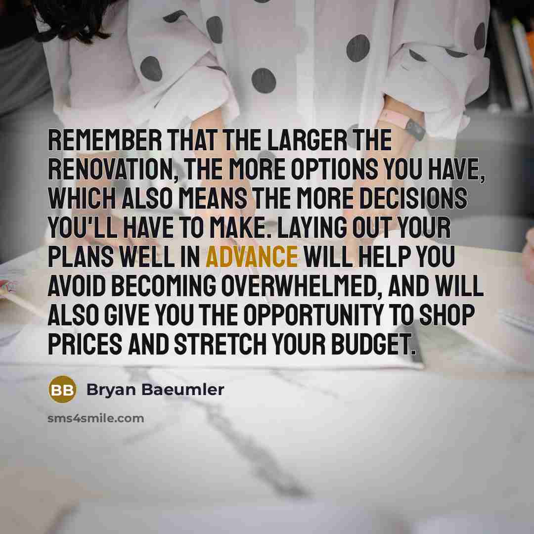 “Remember that the larger the renovation, the more options you have, which also means the more decisions you'll have to make. Laying out your plans well in advance will help you avoid becoming overwhelmed, and will also give you the opportunity to shop prices and stretch your budget.” quote by Bryan Baeumler