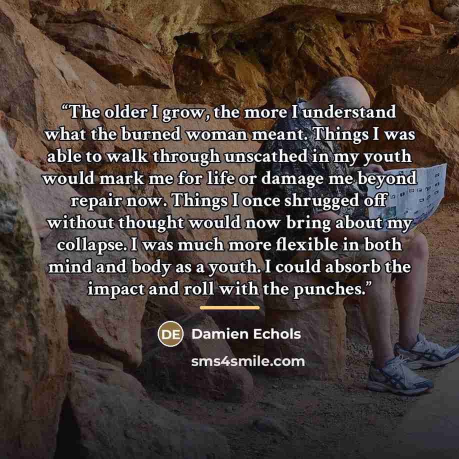 “The older I grow, the more I understand what the burned woman meant. Things I was able to walk through unscathed in my youth would mark me for life or damage me beyond repair now. Things I once shrugged off without thought would now bring about my collapse. I was much more flexible in both mind…” quote by Damien Echols