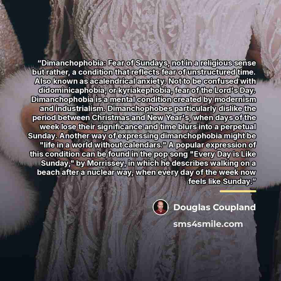 “Dimanchophobia: Fear of Sundays, not in a religious sense but rather, a condition that reflects fear of unstructured time. Also known as acalendrical anxiety. Not to be confused with didominicaphobia, or kyriakephobia, fear of the Lord's Day. Dimanchophobia is a mental condition created by…” quote by Douglas Coupland