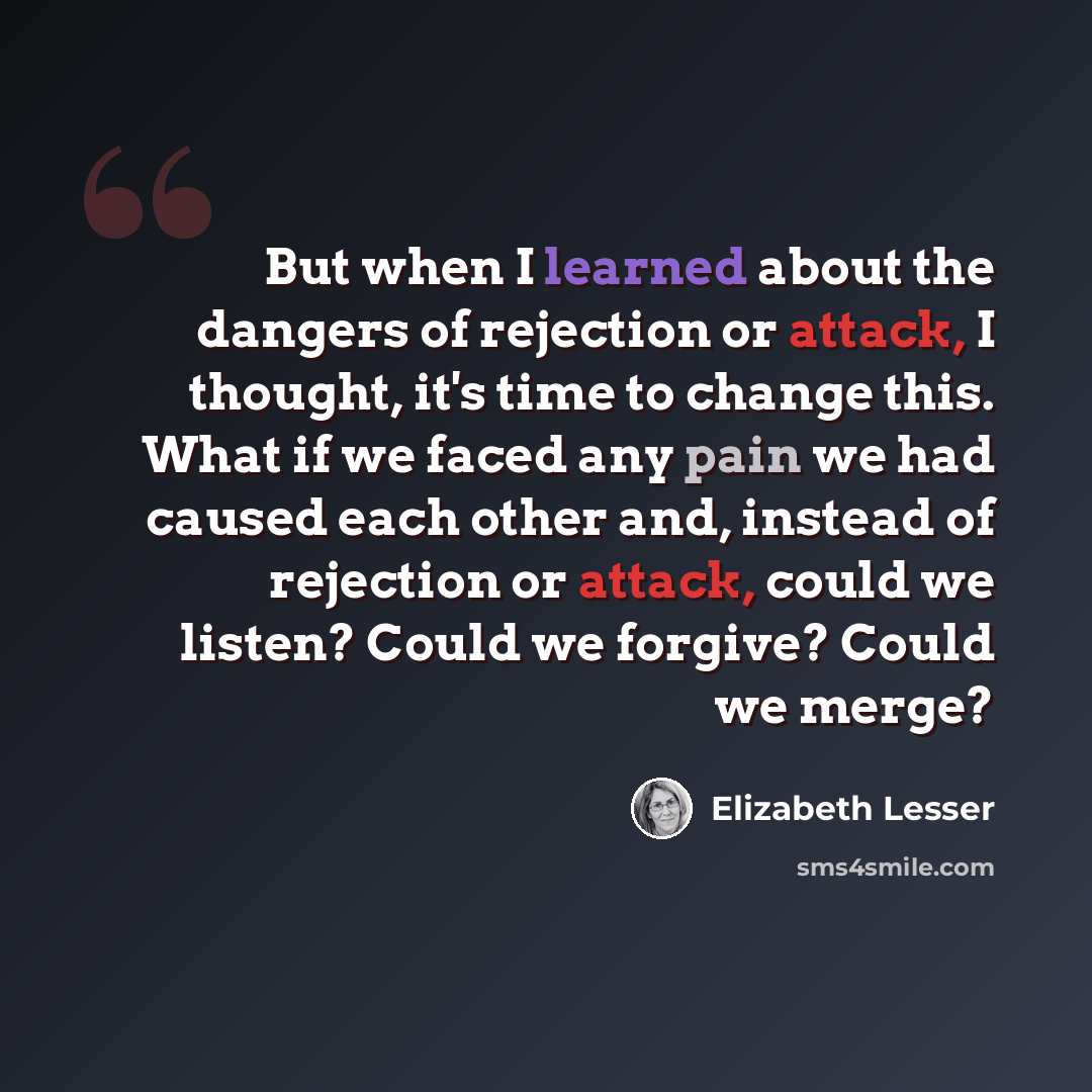 “But when I learned about the dangers of rejection or attack, I thought, it's time to change this. What if we faced any pain we had caused each other and, instead of rejection or attack, could we listen? Could we forgive? Could we merge?” quote by Elizabeth Lesser