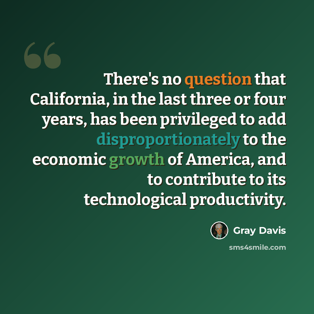“There's no question that California, in the last three or four years, has been privileged to add disproportionately to the economic growth of America, and to contribute to its technological productivity.” quote by Gray Davis