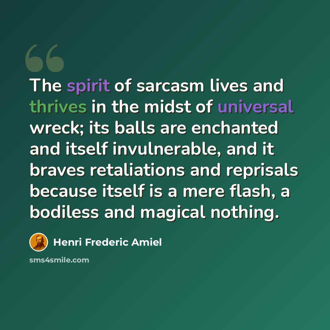 “The spirit of sarcasm lives and thrives in the midst of universal wreck; its balls are enchanted and itself invulnerable, and it braves retaliations and reprisals because itself is a mere flash, a bodiless and magical nothing.” quote by Henri Frederic Amiel