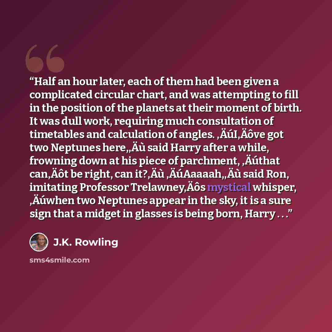 “Half an hour later, each of them had been given a complicated circular chart, and was attempting to fill in the position of the planets at their moment of birth. It was dull work, requiring much consultation of timetables and calculation of angles. ‚ÄúI‚Äôve got two Neptunes here,‚Äù said Harry…” quote by J.K. Rowling