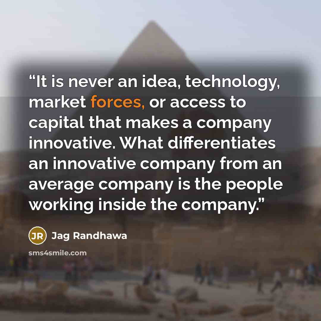 “It is never an idea, technology, market forces, or access to capital that makes a company innovative. What differentiates an innovative company from an average company is the people working inside the company.” quote by Jag Randhawa
