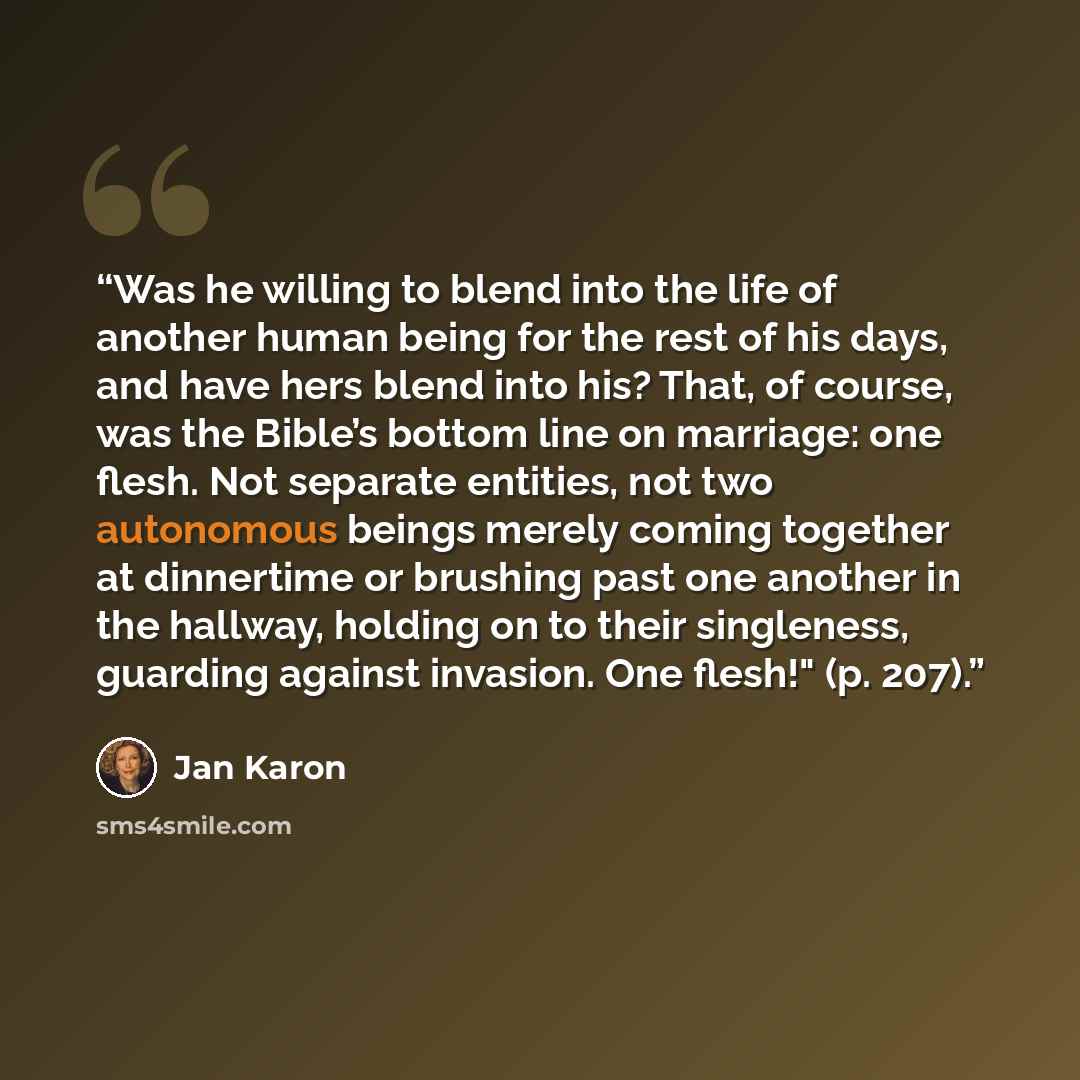 “Was he willing to blend into the life of another human being for the rest of his days, and have hers blend into his? That, of course, was the Bible’s bottom line on marriage: one flesh. Not separate entities, not two autonomous beings merely coming together at dinnertime or brushing past one…” quote by Jan Karon