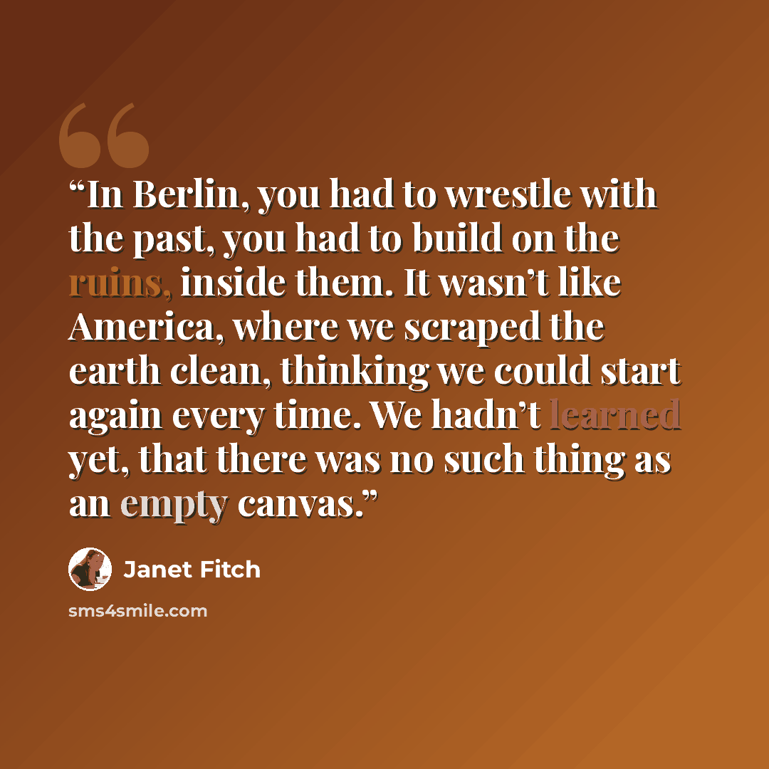 “In Berlin, you had to wrestle with the past, you had to build on the ruins, inside them. It wasn’t like America, where we scraped the earth clean, thinking we could start again every time. We hadn’t learned yet, that there was no such thing as an empty canvas.” quote by janet fitch