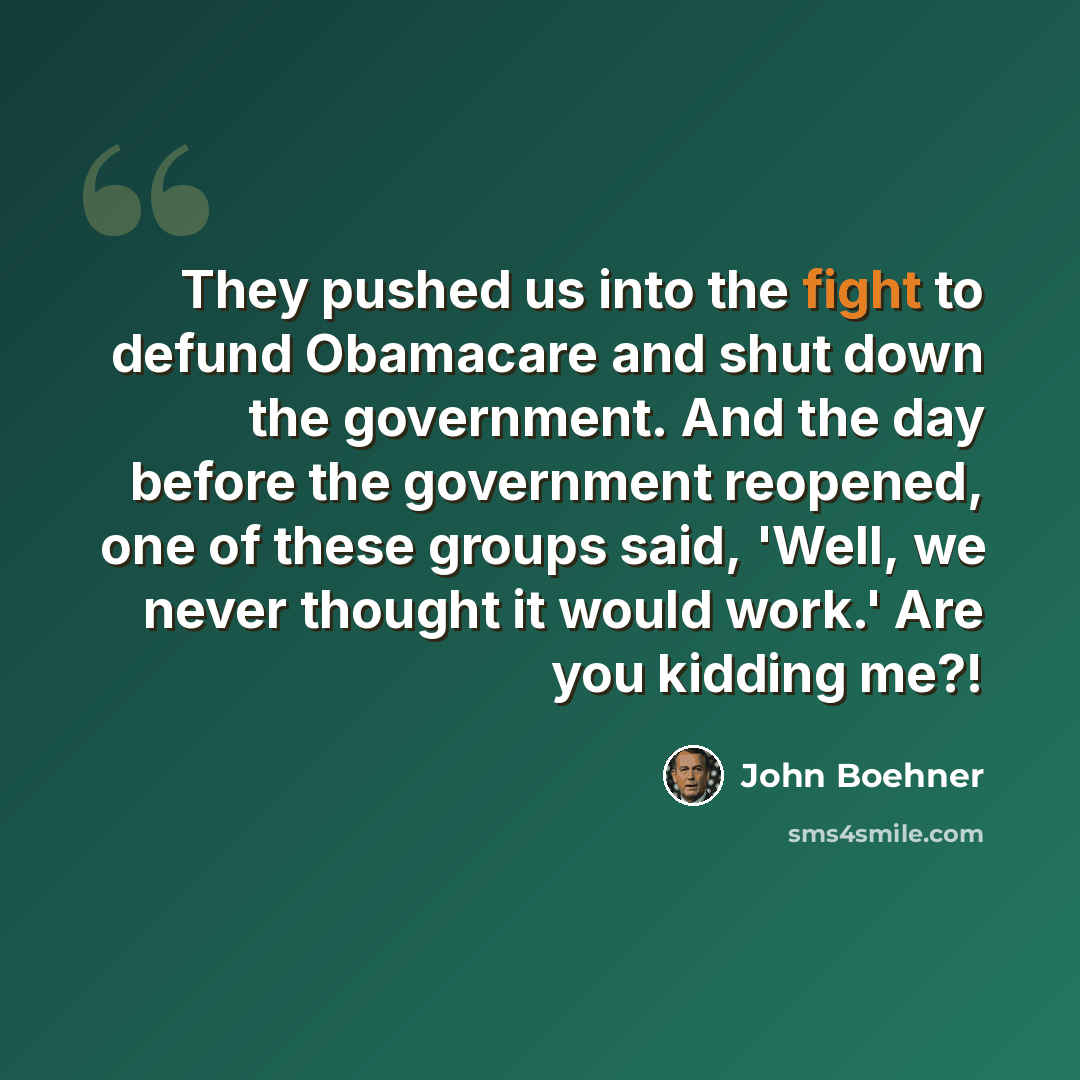 “They pushed us into the fight to defund Obamacare and shut down the government. And the day before the government reopened, one of these groups said, 'Well, we never thought it would work.' Are you kidding me?!” quote by John Boehner