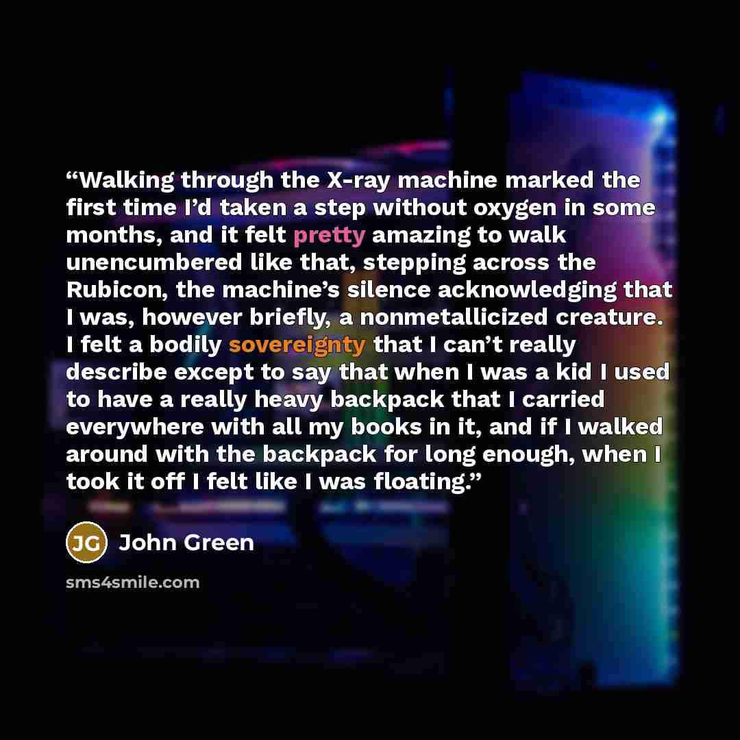 “Walking through the X-ray machine marked the first time I’d taken a step without oxygen in some months, and it felt pretty amazing to walk unencumbered like that, stepping across the Rubicon, the machine’s silence acknowledging that I was, however briefly, a nonmetallicized creature. I felt a…” quote by John Green