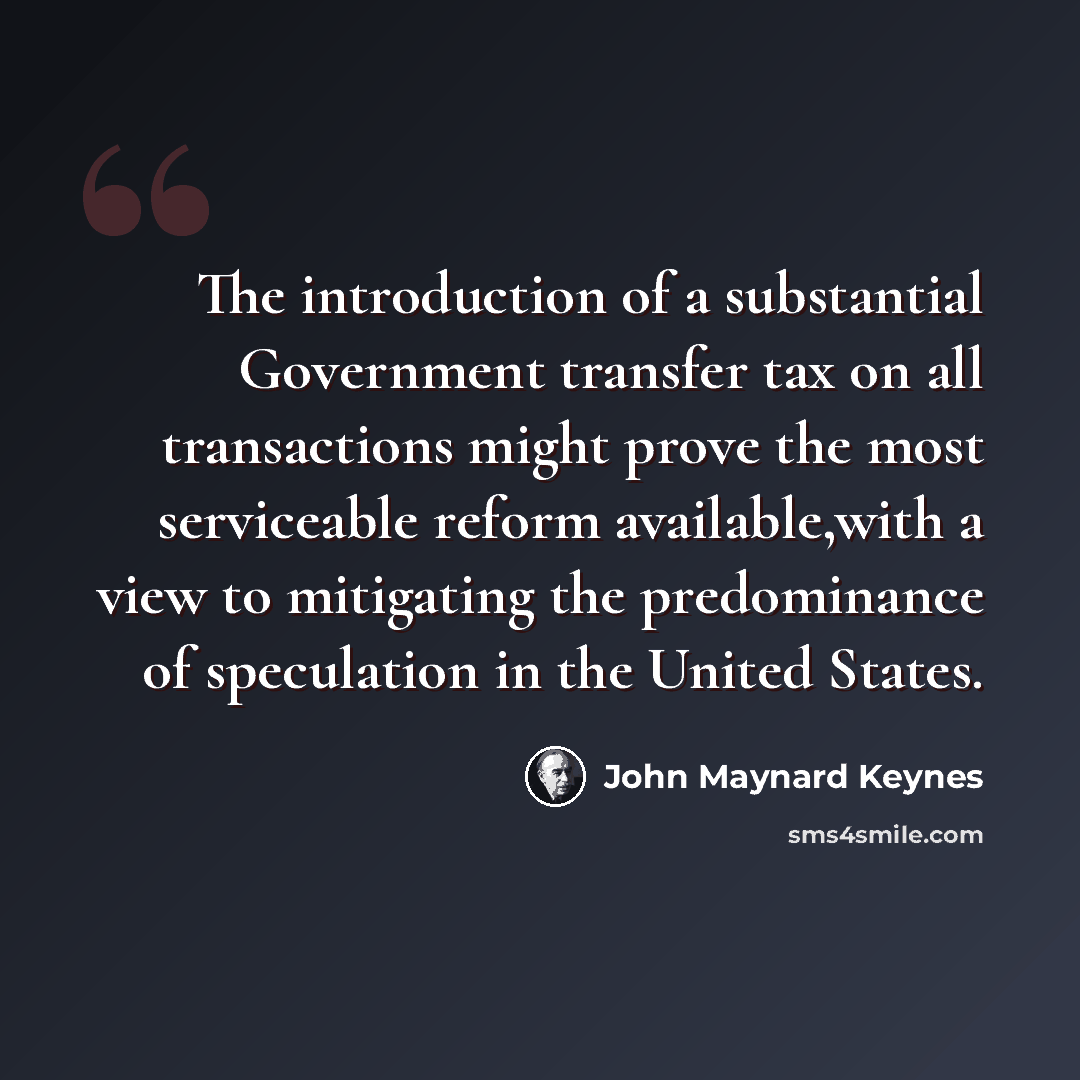 “The introduction of a substantial Government transfer tax on all transactions might prove the most serviceable reform available,with a view to mitigating the predominance of speculation in the United States.” quote by John Maynard Keynes