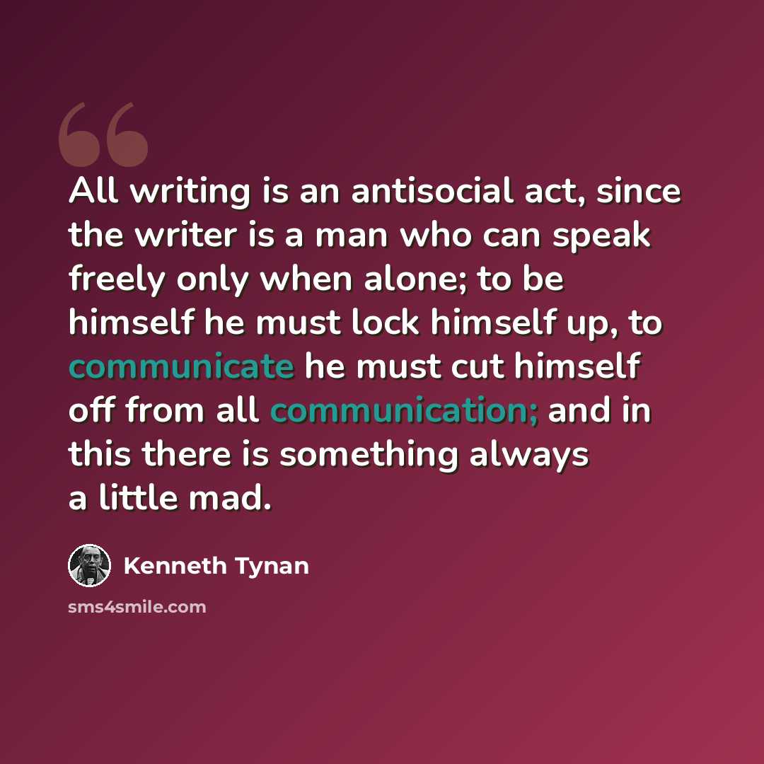 “All writing is an antisocial act, since the writer is a man who can speak freely only when alone; to be himself he must lock himself up, to communicate he must cut himself off from all communication; and in this there is something always a little mad.” quote by Kenneth Tynan