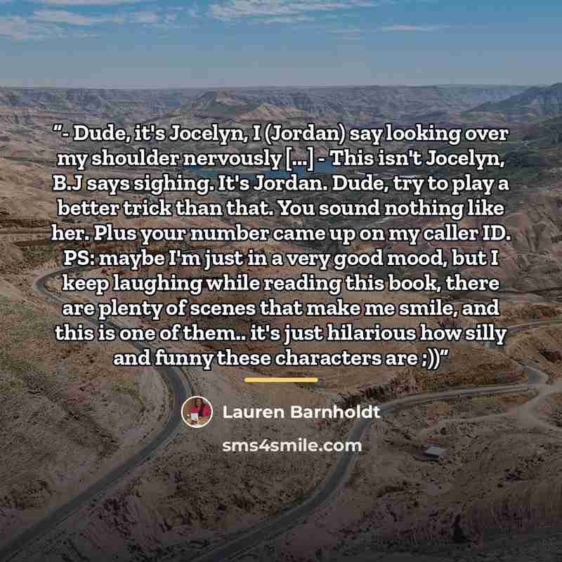 “- Dude, it's Jocelyn, I (Jordan) say looking over my shoulder nervously [...] - This isn't Jocelyn, B.J says sighing. It's Jordan. Dude, try to play a better trick than that. You sound nothing like her. Plus your number came up on my caller ID. PS: maybe I'm just in a very good mood, but I keep…” quote by Lauren Barnholdt