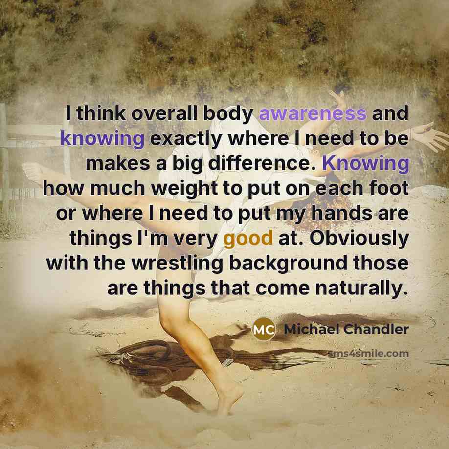 “I think overall body awareness and knowing exactly where I need to be makes a big difference. Knowing how much weight to put on each foot or where I need to put my hands are things I'm very good at. Obviously with the wrestling background those are things that come naturally.” quote by Michael Chandler