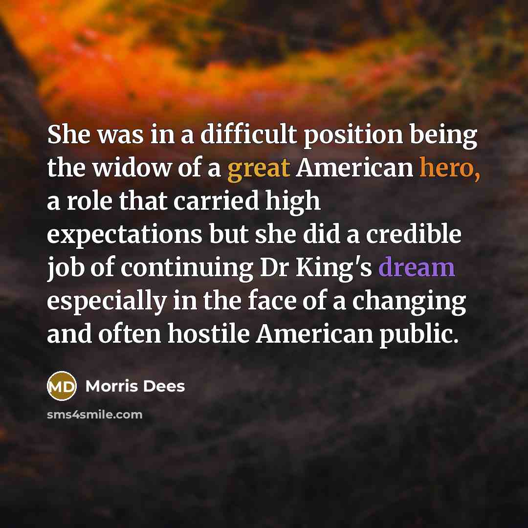 “She was in a difficult position being the widow of a great American hero, a role that carried high expectations but she did a credible job of continuing Dr King's dream especially in the face of a changing and often hostile American public.” quote by Morris Dees