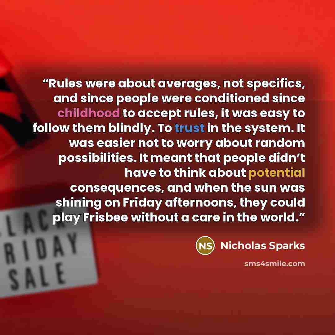 “Rules were about averages, not specifics, and since people were conditioned since childhood to accept rules, it was easy to follow them blindly. To trust in the system. It was easier not to worry about random possibilities. It meant that people didn’t have to think about potential consequences…” quote by Nicholas Sparks