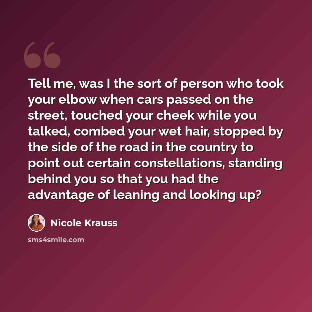 “Tell me, was I the sort of person who took your elbow when cars passed on the street, touched your cheek while you talked, combed your wet hair, stopped by the side of the road in the country to point out certain constellations, standing behind you so that you had the advantage of leaning and…” quote by Nicole Krauss