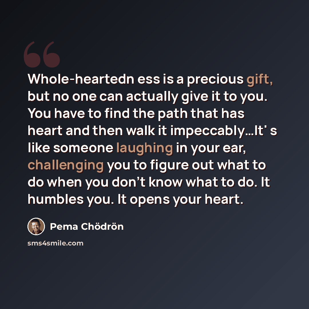 “Whole-heartedn ess is a precious gift, but no one can actually give it to you. You have to find the path that has heart and then walk it impeccably…It' s like someone laughing in your ear, challenging you to figure out what to do when you don't know what to do. It humbles you. It opens your heart.” quote by Pema Chodron
