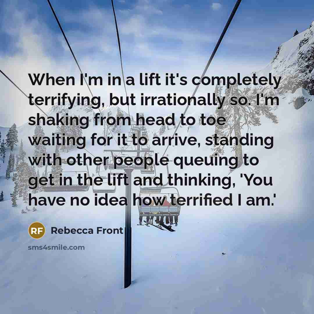 “When I'm in a lift it's completely terrifying, but irrationally so. I'm shaking from head to toe waiting for it to arrive, standing with other people queuing to get in the lift and thinking, 'You have no idea how terrified I am.'” quote by Rebecca Front
