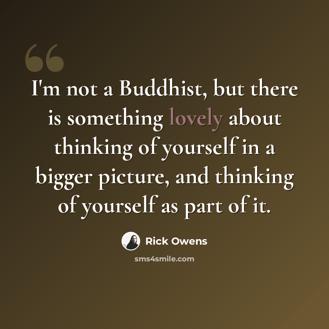 “I'm not a Buddhist, but there is something lovely about thinking of yourself in a bigger picture, and thinking of yourself as part of it.” quote by Rick Owens