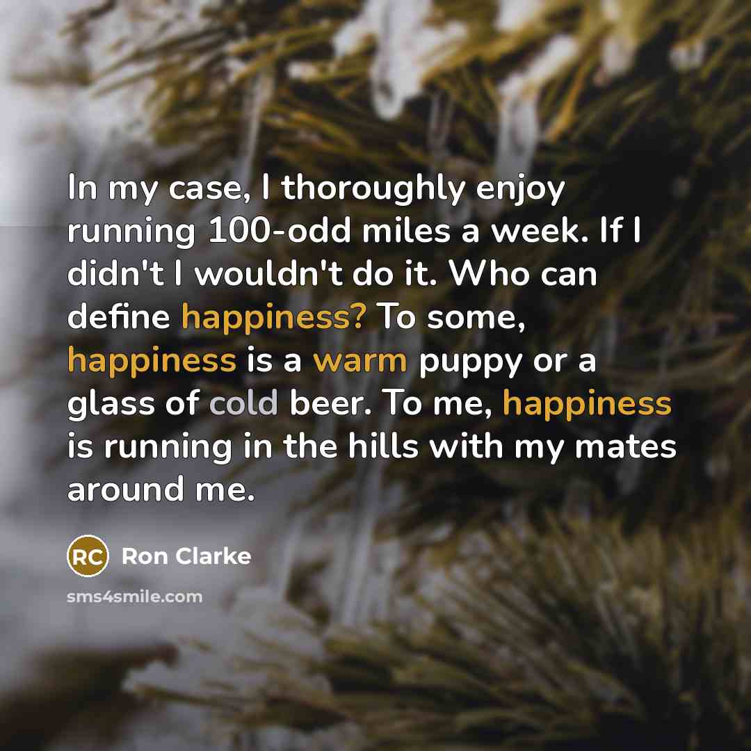 “In my case, I thoroughly enjoy running 100-odd miles a week. If I didn't I wouldn't do it. Who can define happiness? To some, happiness is a warm puppy or a glass of cold beer. To me, happiness is running in the hills with my mates around me.” quote by Ron Clarke