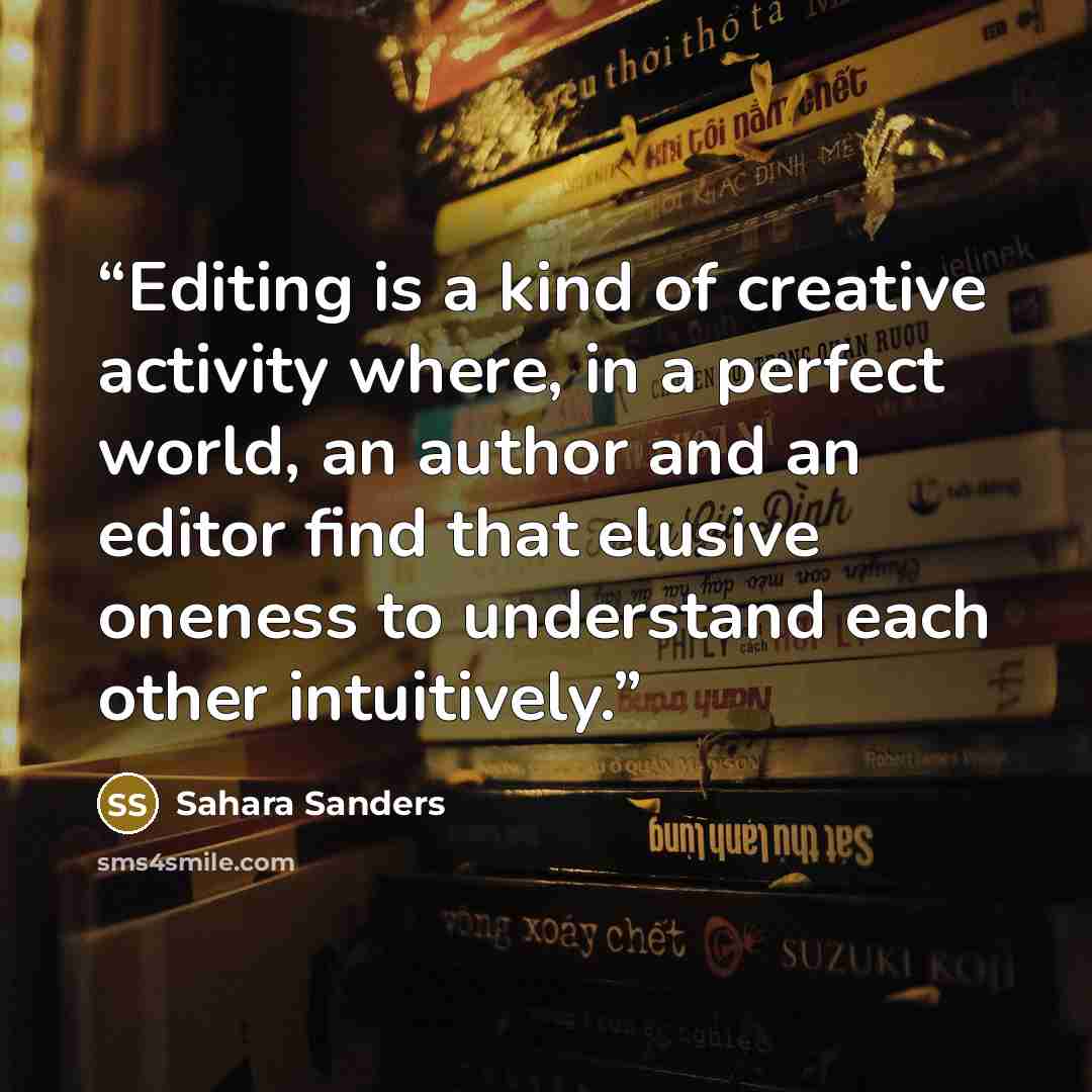 “Editing is a kind of creative activity where, in a perfect world, an author and an editor find that elusive oneness to understand each other intuitively.” quote by Sahara Sanders