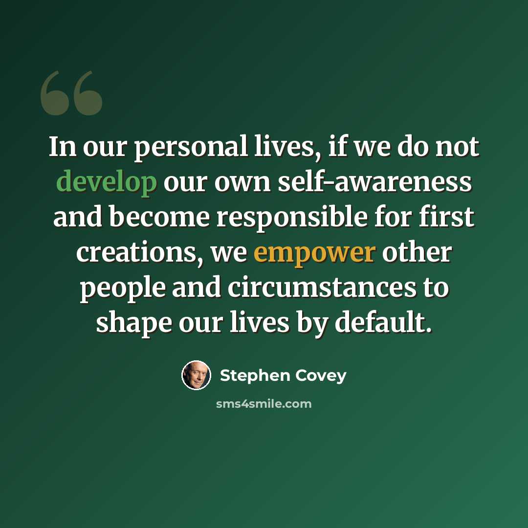“In our personal lives, if we do not develop our own self-awareness and become responsible for first creations, we empower other people and circumstances to shape our lives by default.” quote by Stephen Covey