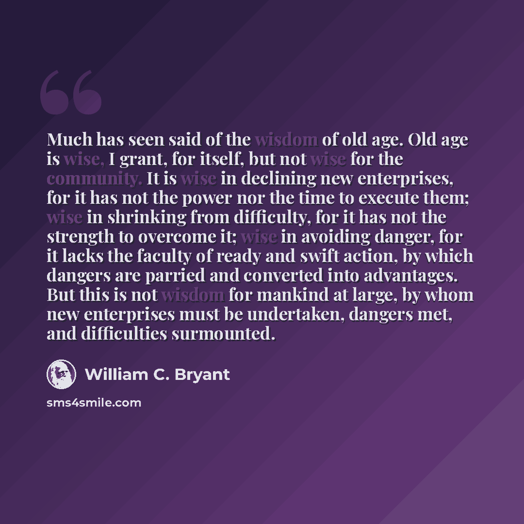 “Much has seen said of the wisdom of old age. Old age is wise, I grant, for itself, but not wise for the community. It is wise in declining new enterprises, for it has not the power nor the time to execute them; wise in shrinking from difficulty, for it has not the strength to overcome it; wise in…” quote by William C. Bryant