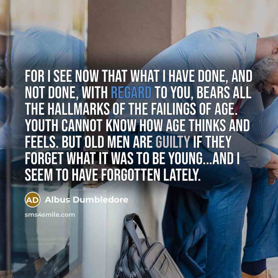 “For I see now that what I have done, and not done, with regard to you, bears all the hallmarks of the failings of age. Youth cannot know how age thinks and feels. But old men are guilty if they forget what it was to be young...and I seem to have forgotten lately.” quote by Albus Dumbledore