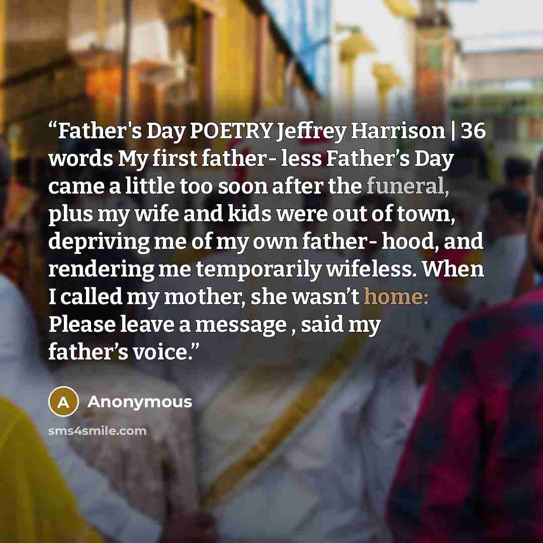 “Father's Day POETRY Jeffrey Harrison | 36 words My first father- less Father’s Day came a little too soon after the funeral, plus my wife and kids were out of town, depriving me of my own father- hood, and rendering me temporarily wifeless. When I called my mother, she wasn’t home: Please leave a…” quote by Anonymous