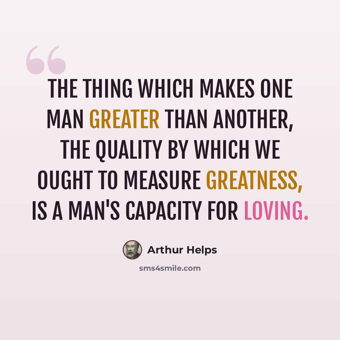 “The thing which makes one man greater than another, the quality by which we ought to measure greatness, is a man's capacity for loving.” quote by Arthur Helps