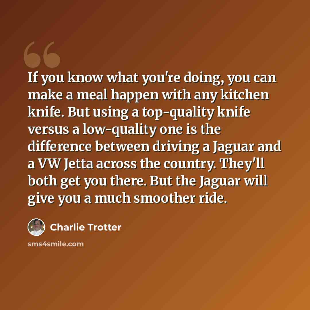 “If you know what you're doing, you can make a meal happen with any kitchen knife. But using a top-quality knife versus a low-quality one is the difference between driving a Jaguar and a VW Jetta across the country. They'll both get you there. But the Jaguar will give you a much smoother ride.” quote by Charlie Trotter