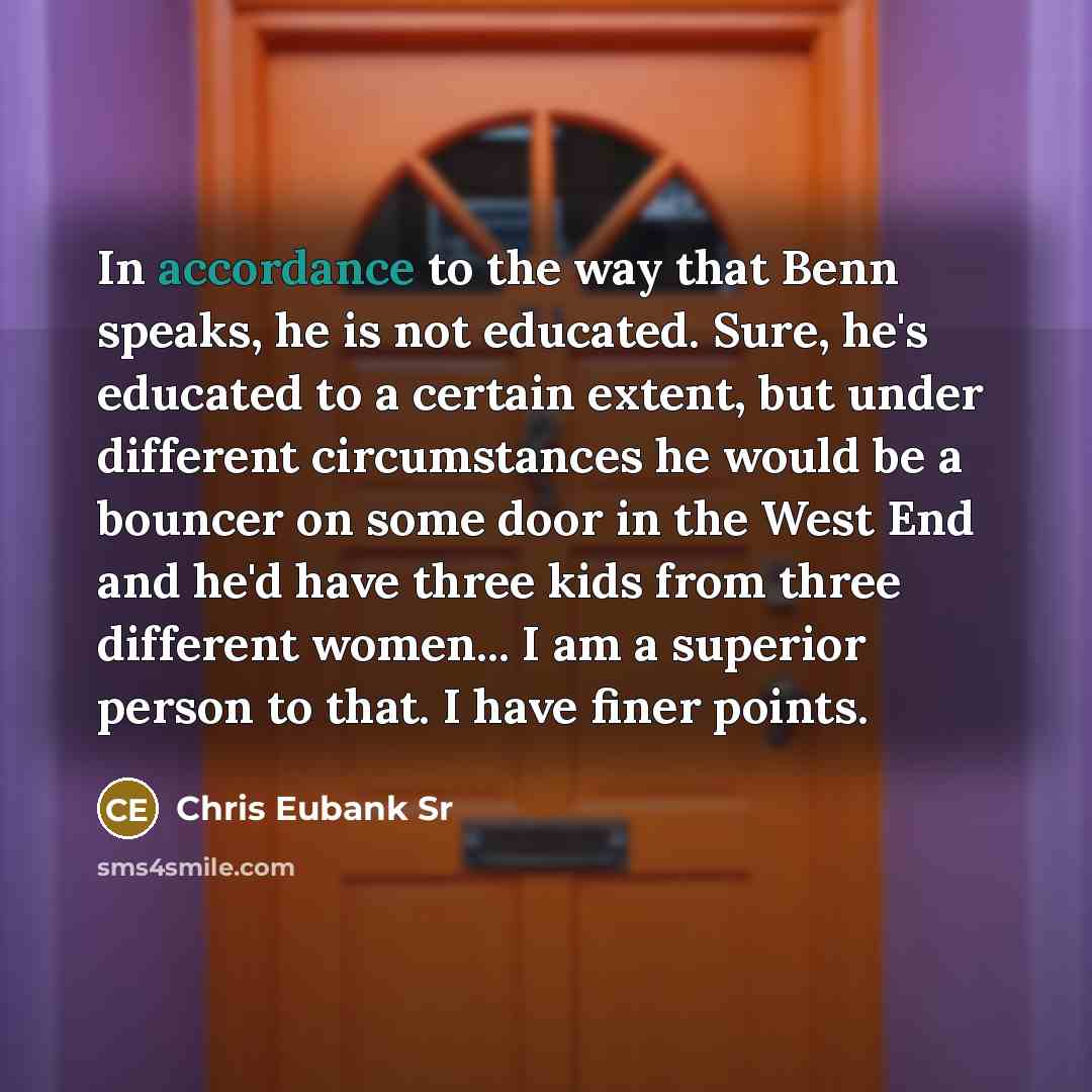 “In accordance to the way that Benn speaks, he is not educated. Sure, he's educated to a certain extent, but under different circumstances he would be a bouncer on some door in the West End and he'd have three kids from three different women... I am a superior person to that. I have finer points.” quote by Chris Eubank Sr