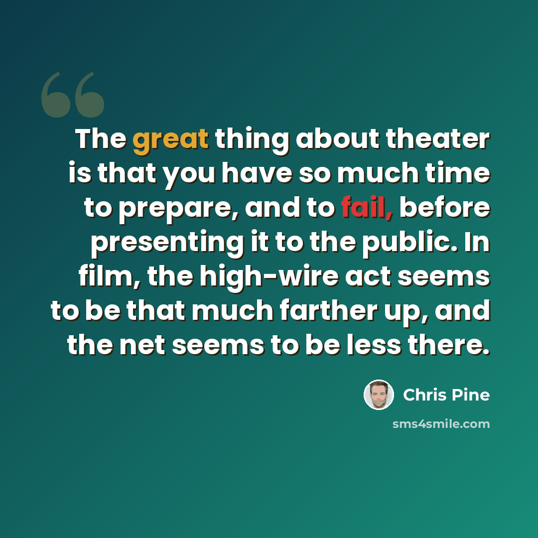 “The great thing about theater is that you have so much time to prepare, and to fail, before presenting it to the public. In film, the high-wire act seems to be that much farther up, and the net seems to be less there.” quote by Chris Pine