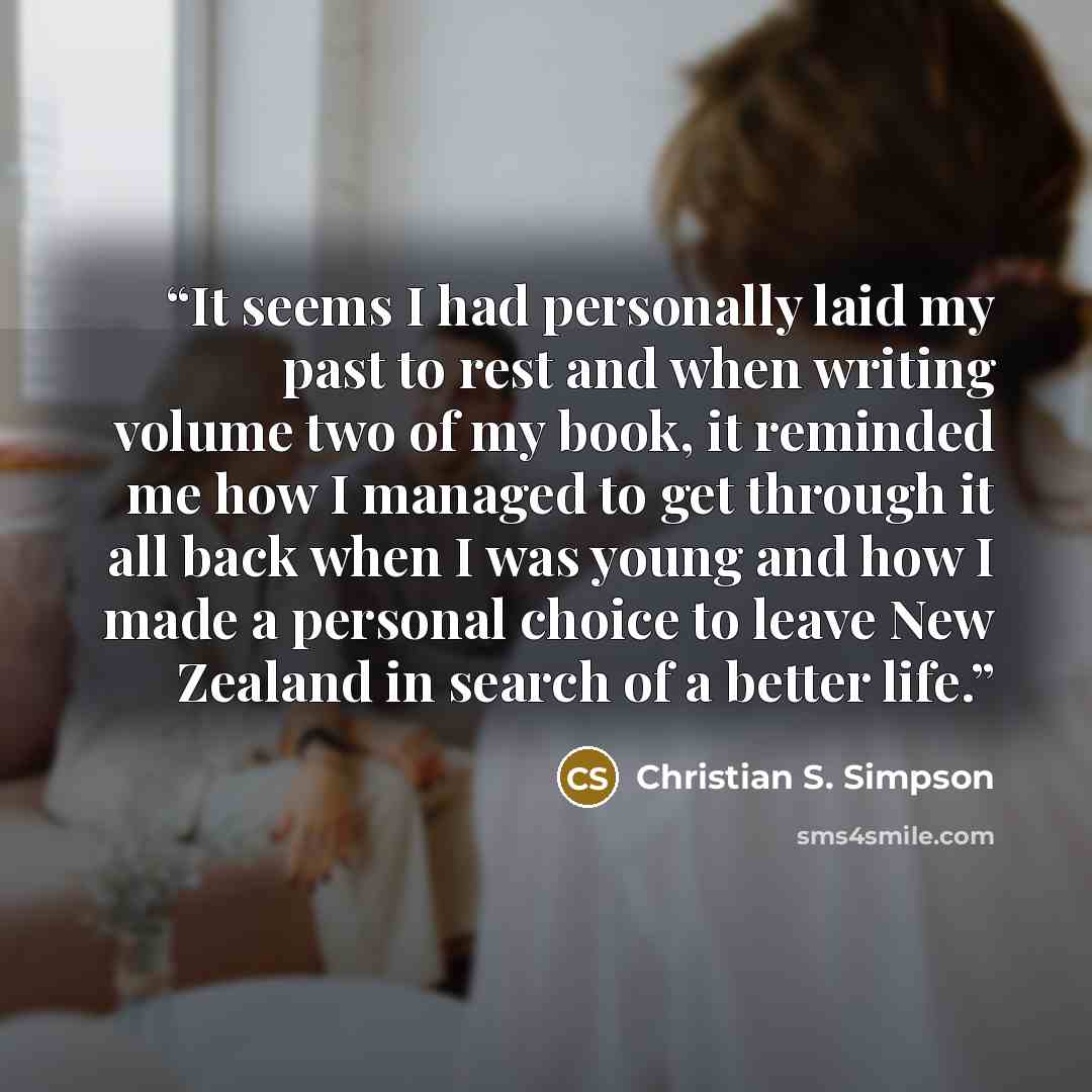 “It seems I had personally laid my past to rest and when writing volume two of my book, it reminded me how I managed to get through it all back when I was young and how I made a personal choice to leave New Zealand in search of a better life.” quote by Christian S. Simpson