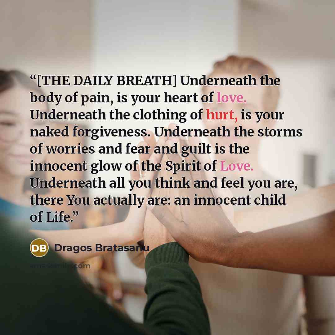“[THE DAILY BREATH] Underneath the body of pain, is your heart of love. Underneath the clothing of hurt, is your naked forgiveness. Underneath the storms of worries and fear and guilt is the innocent glow of the Spirit of Love. Underneath all you think and feel you are, there You actually are: an…” quote by Dragos Bratasanu
