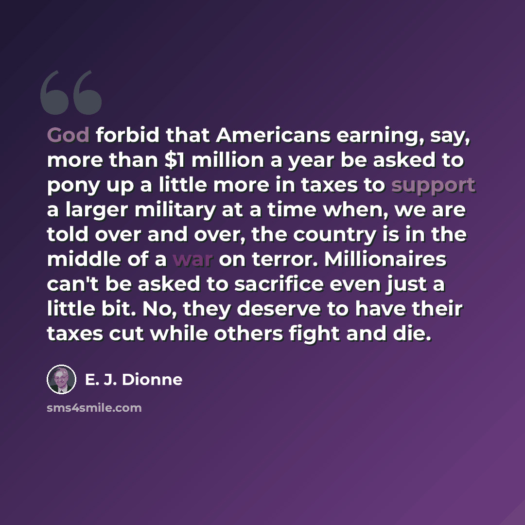 “God forbid that Americans earning, say, more than $1 million a year be asked to pony up a little more in taxes to support a larger military at a time when, we are told over and over, the country is in the middle of a war on terror. Millionaires can't be asked to sacrifice even just a little bit…” quote by E. J. Dionne